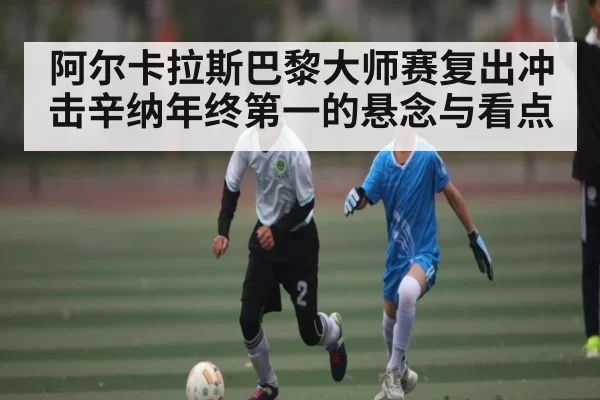 阿尔卡拉斯巴黎大师赛复出冲击辛纳年终第一的悬念与看点